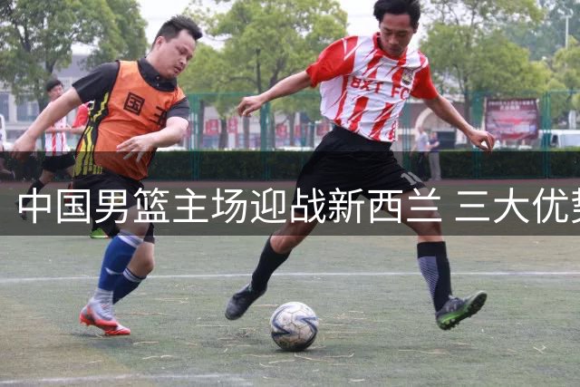 中国男篮主场迎战新西兰 三大优势或助球队取胜