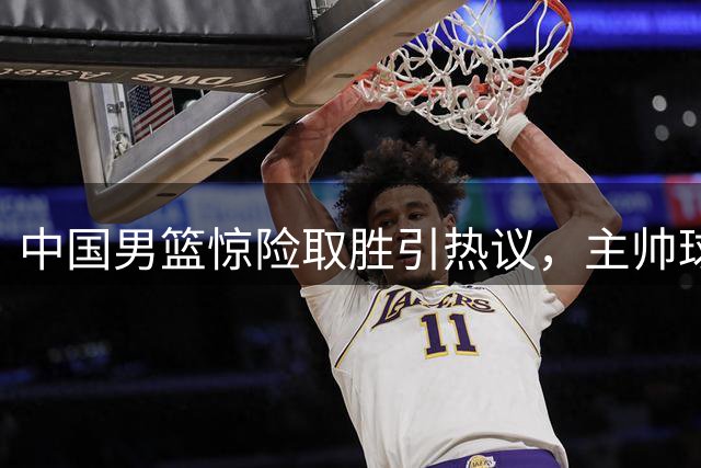 中国男篮惊险取胜引热议，主帅球员集体发声