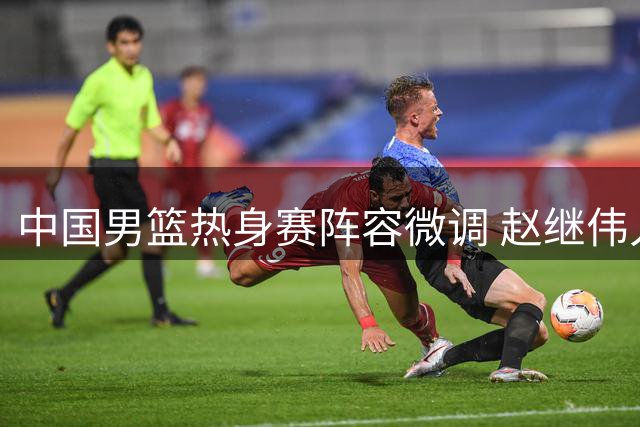 中国男篮热身赛阵容微调 赵继伟入替胡金秋轮休
