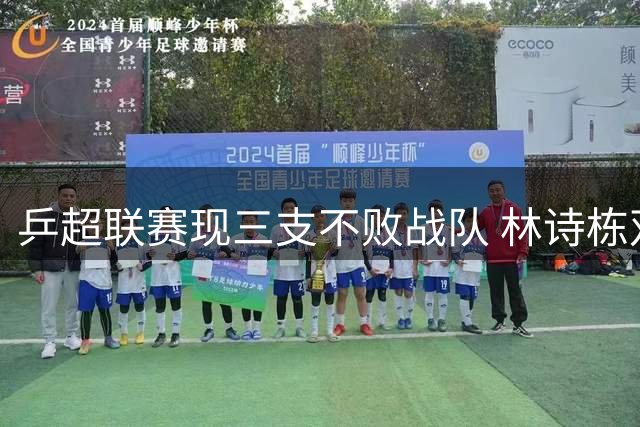 乒超联赛现三支不败战队 林诗栋双线横扫惊艳全场