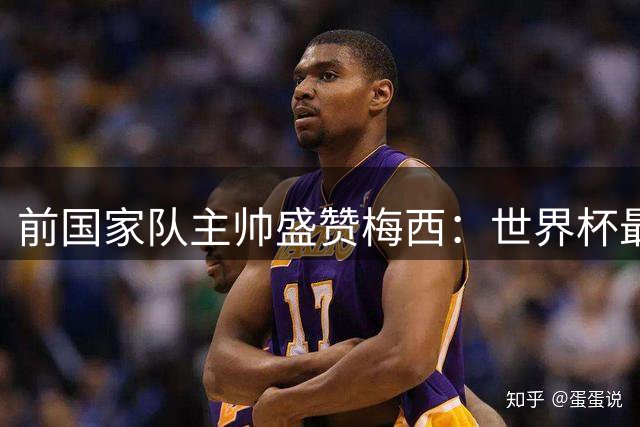 前国家队主帅盛赞梅西：世界杯最佳球员无可争议