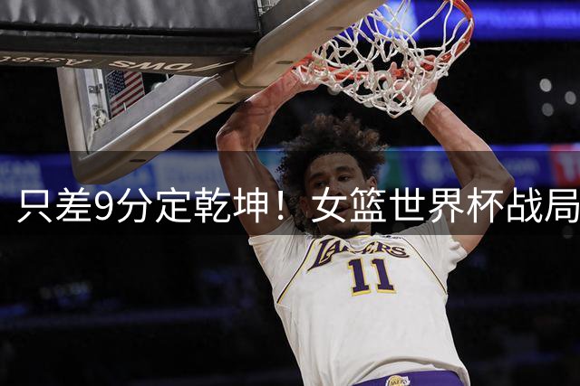 只差9分定乾坤！女篮世界杯战局反转，中国女篮已经没有容错空间