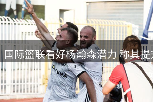 国际篮联看好杨瀚森潜力 称其提升中国男篮竞争力