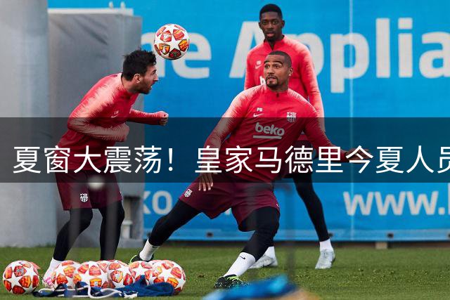 夏窗大震荡！皇家马德里今夏人员操作已达24笔 清洗风暴仍在继续