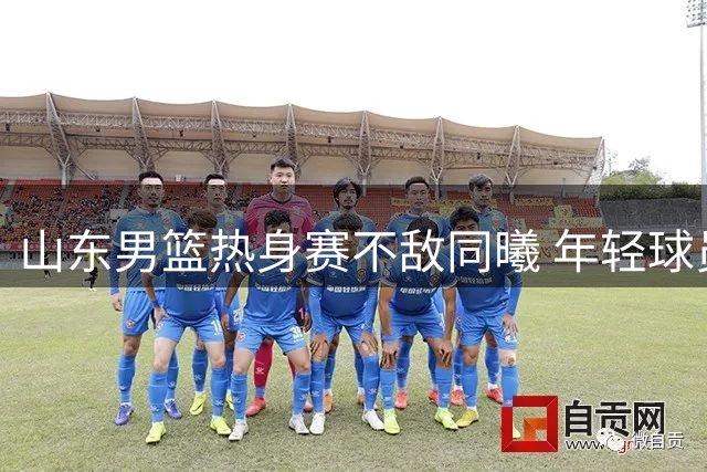 山东男篮热身赛不敌同曦 年轻球员失误频出