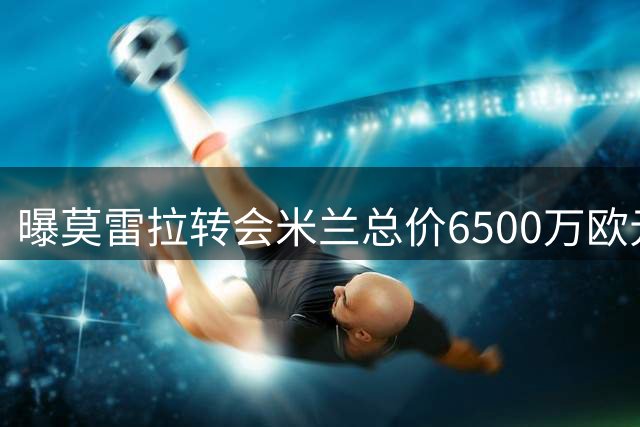 曝莫雷拉转会米兰总价6500万欧元 含浮动奖金1100万