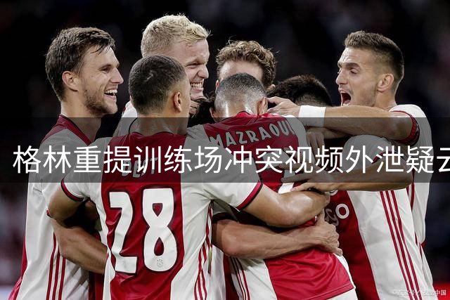 格林重提训练场冲突视频外泄疑云：绝非偶然事件