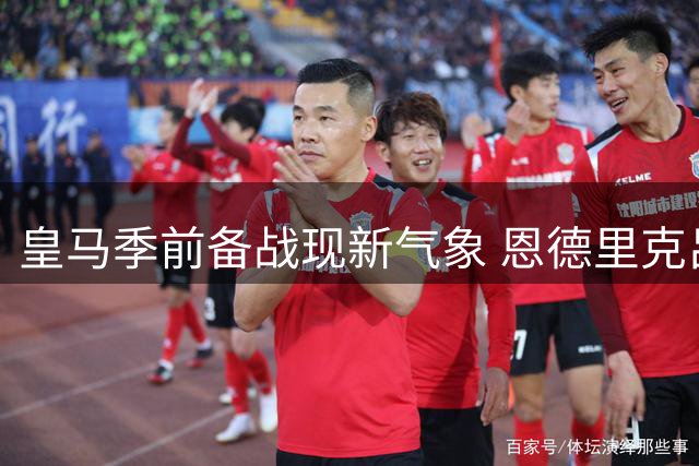 皇马季前备战现新气象 恩德里克吕迪格归队引关注