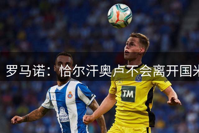 罗马诺：恰尔汗奥卢不会离开国米，双方将在年底或年初讨论续约