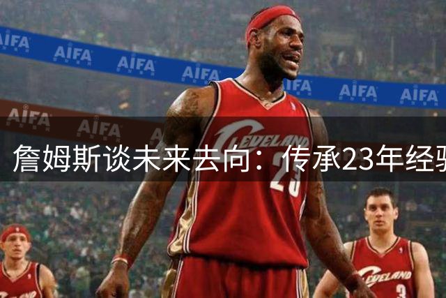詹姆斯谈未来去向：传承23年经验，做球队精神领袖