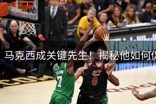 马克西成关键先生！揭秘他如何促成詹姆斯加盟76人