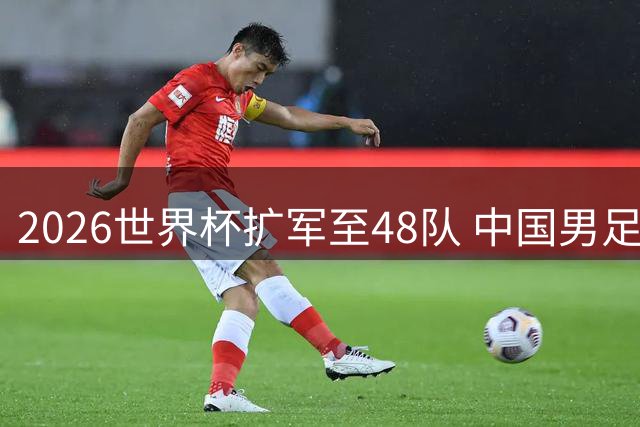 2026世界杯扩军至48队 中国男足冲击入场券胜算几何